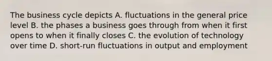 The business cycle depicts A. fluctuations in the general price level B. the phases a business goes through from when it first opens to when it finally closes C. the evolution of technology over time D. short-run fluctuations in output and employment