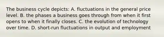 The business cycle depicts: A. fluctuations in the general price level. B. the phases a business goes through from when it first opens to when it finally closes. C. the evolution of technology over time. D. short-run fluctuations in output and employment