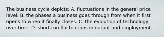 The business cycle depicts: A. fluctuations in the general price level. B. the phases a business goes through from when it first opens to when it finally closes. C. the evolution of technology over time. D. short-run fluctuations in output and employment.