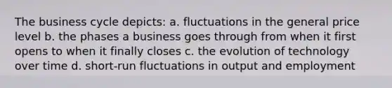 The business cycle depicts: a. fluctuations in the general price level b. the phases a business goes through from when it first opens to when it finally closes c. the evolution of technology over time d. short-run fluctuations in output and employment