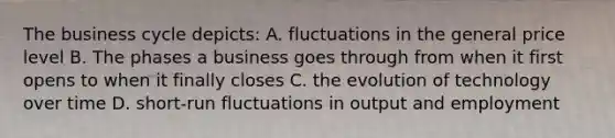 The business cycle depicts: A. fluctuations in the general price level B. The phases a business goes through from when it first opens to when it finally closes C. the evolution of technology over time D. short-run fluctuations in output and employment