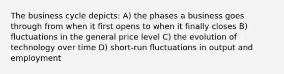 The business cycle depicts: A) the phases a business goes through from when it first opens to when it finally closes B) fluctuations in the general price level C) the evolution of technology over time D) short-run fluctuations in output and employment