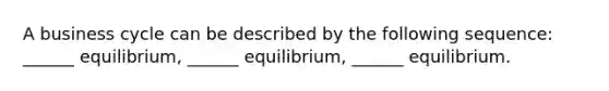 A business cycle can be described by the following​ sequence: ​______ equilibrium,​ ______ equilibrium,​ ______ equilibrium.