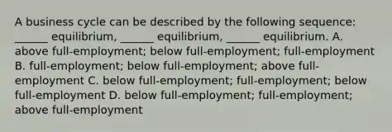 A business cycle can be described by the following​ sequence: ​______ equilibrium,​ ______ equilibrium,​ ______ equilibrium. A. above​ full-employment; below​ full-employment; full-employment B. ​full-employment; below​ full-employment; above​ full-employment C. below​ full-employment; full-employment; below​ full-employment D. below​ full-employment; full-employment; above​ full-employment