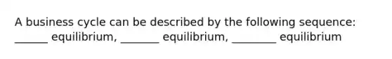 A business cycle can be described by the following​ sequence: ______ equilibrium, _______ equilibrium, ________ equilibrium