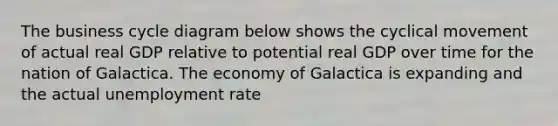 The business cycle diagram below shows the cyclical movement of actual real GDP relative to potential real GDP over time for the nation of Galactica. The economy of Galactica is expanding and the actual unemployment rate