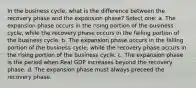 In the business cycle, what is the difference between the recovery phase and the expansion phase? Select one: a. The expansion phase occurs in the rising portion of the business cycle, while the recovery phase occurs in the falling portion of the business cycle. b. The expansion phase occurs in the falling portion of the business cycle, while the recovery phase occurs in the rising portion of the business cycle. c. The expansion phase is the period when Real GDP increases beyond the recovery phase. d. The expansion phase must always preceed the recovery phase.