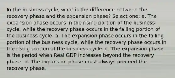 In the business cycle, what is the difference between the recovery phase and the expansion phase? Select one: a. The expansion phase occurs in the rising portion of the business cycle, while the recovery phase occurs in the falling portion of the business cycle. b. The expansion phase occurs in the falling portion of the business cycle, while the recovery phase occurs in the rising portion of the business cycle. c. The expansion phase is the period when Real GDP increases beyond the recovery phase. d. The expansion phase must always preceed the recovery phase.