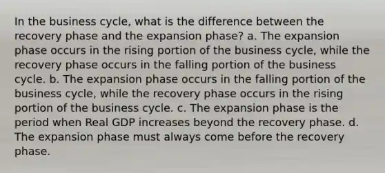 In the business cycle, what is the difference between the recovery phase and the expansion phase? a. The expansion phase occurs in the rising portion of the business cycle, while the recovery phase occurs in the falling portion of the business cycle. b. The expansion phase occurs in the falling portion of the business cycle, while the recovery phase occurs in the rising portion of the business cycle. c. The expansion phase is the period when Real GDP increases beyond the recovery phase. d. The expansion phase must always come before the recovery phase.