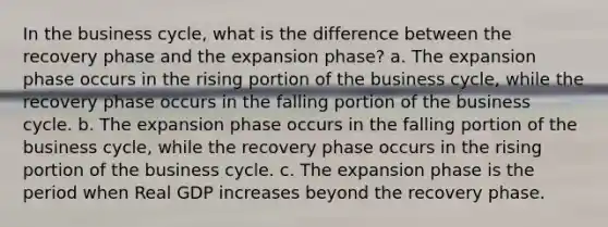 In the business cycle, what is the difference between the recovery phase and the expansion phase? a. The expansion phase occurs in the rising portion of the business cycle, while the recovery phase occurs in the falling portion of the business cycle. b. The expansion phase occurs in the falling portion of the business cycle, while the recovery phase occurs in the rising portion of the business cycle. c. The expansion phase is the period when Real GDP increases beyond the recovery phase.