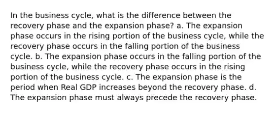 In the business cycle, what is the difference between the recovery phase and the expansion phase? a. The expansion phase occurs in the rising portion of the business cycle, while the recovery phase occurs in the falling portion of the business cycle. b. The expansion phase occurs in the falling portion of the business cycle, while the recovery phase occurs in the rising portion of the business cycle. c. The expansion phase is the period when Real GDP increases beyond the recovery phase. d. The expansion phase must always precede the recovery phase.