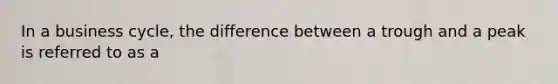 In a business cycle, the difference between a trough and a peak is referred to as a