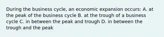 During the business cycle, an economic expansion occurs: A. at the peak of the business cycle B. at the trough of a business cycle C. in between the peak and trough D. in between the trough and the peak