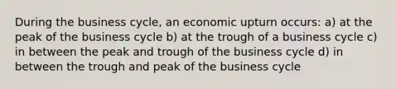 During the business cycle, an economic upturn occurs: a) at the peak of the business cycle b) at the trough of a business cycle c) in between the peak and trough of the business cycle d) in between the trough and peak of the business cycle