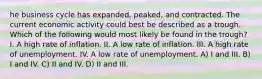 he business cycle has expanded, peaked, and contracted. The current economic activity could best be described as a trough. Which of the following would most likely be found in the trough? I. A high rate of inflation. II. A low rate of inflation. III. A high rate of unemployment. IV. A low rate of unemployment. A) I and III. B) I and IV. C) II and IV. D) II and III.