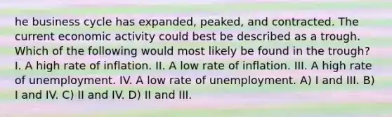 he business cycle has expanded, peaked, and contracted. The current economic activity could best be described as a trough. Which of the following would most likely be found in the trough? I. A high rate of inflation. II. A low rate of inflation. III. A high rate of unemployment. IV. A low rate of unemployment. A) I and III. B) I and IV. C) II and IV. D) II and III.