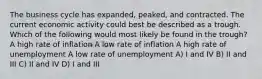 The business cycle has expanded, peaked, and contracted. The current economic activity could best be described as a trough. Which of the following would most likely be found in the trough? A high rate of inflation A low rate of inflation A high rate of unemployment A low rate of unemployment A) I and IV B) II and III C) II and IV D) I and III