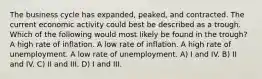 The business cycle has expanded, peaked, and contracted. The current economic activity could best be described as a trough. Which of the following would most likely be found in the trough? A high rate of inflation. A low rate of inflation. A high rate of unemployment. A low rate of unemployment. A) I and IV. B) II and IV. C) II and III. D) I and III.