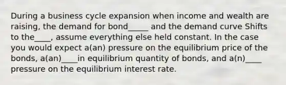 During a business cycle expansion when income and wealth are raising, the demand for bond_____ and the demand curve Shifts to the____, assume everything else held constant. In the case you would expect a(an) pressure on the equilibrium price of the bonds, a(an)____in equilibrium quantity of bonds, and a(n)____ pressure on the equilibrium interest rate.