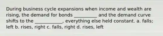 During business cycle expansions when income and wealth are rising, the demand for bonds __________ and the demand curve shifts to the ____________, everything else held constant. a. falls; left b. rises, right c. falls, right d. rises, left