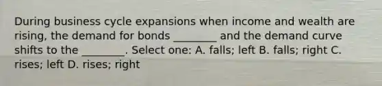 During business cycle expansions when income and wealth are rising, the demand for bonds ________ and the demand curve shifts to the ________. Select one: A. falls; left B. falls; right C. rises; left D. rises; right