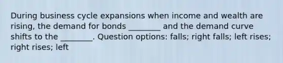 During business cycle expansions when income and wealth are rising, the demand for bonds ________ and the demand curve shifts to the ________. Question options: falls; right falls; left rises; right rises; left