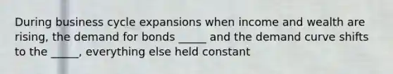 During business cycle expansions when income and wealth are rising, the demand for bonds _____ and the demand curve shifts to the _____, everything else held constant