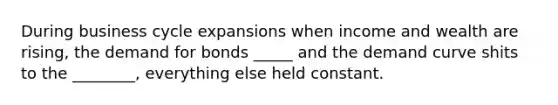 During business cycle expansions when income and wealth are rising, the demand for bonds _____ and the demand curve shits to the ________, everything else held constant.