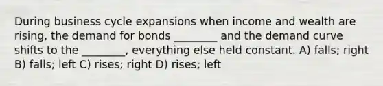 During business cycle expansions when income and wealth are rising, the demand for bonds ________ and the demand curve shifts to the ________, everything else held constant. A) falls; right B) falls; left C) rises; right D) rises; left