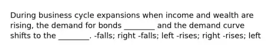 During business cycle expansions when income and wealth are rising, the demand for bonds ________ and the demand curve shifts to the ________. -falls; right -falls; left -rises; right -rises; left