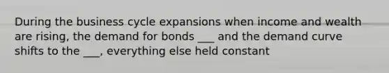 During the business cycle expansions when income and wealth are rising, the demand for bonds ___ and the demand curve shifts to the ___, everything else held constant