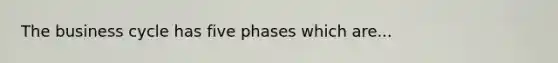 The business cycle has five phases which are...