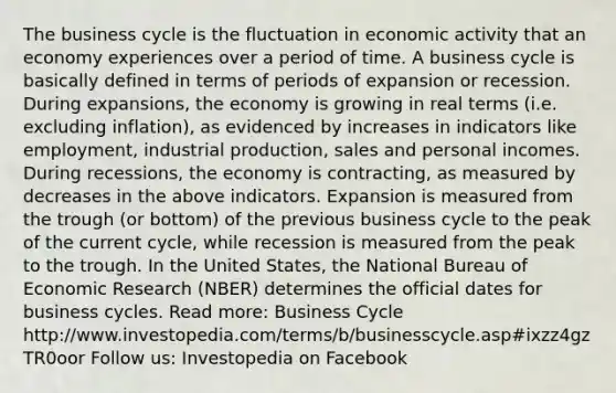 The business cycle is the fluctuation in economic activity that an economy experiences over a period of time. A business cycle is basically defined in terms of periods of expansion or recession. During expansions, the economy is growing in real terms (i.e. excluding inflation), as evidenced by increases in indicators like employment, industrial production, sales and personal incomes. During recessions, the economy is contracting, as measured by decreases in the above indicators. Expansion is measured from the trough (or bottom) of the previous business cycle to the peak of the current cycle, while recession is measured from the peak to the trough. In the United States, the National Bureau of Economic Research (NBER) determines the official dates for business cycles. Read more: Business Cycle http://www.investopedia.com/terms/b/businesscycle.asp#ixzz4gzTR0oor Follow us: Investopedia on Facebook