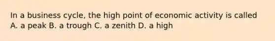 In a business cycle, the high point of economic activity is called A. a peak B. a trough C. a zenith D. a high