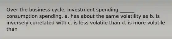 Over the business cycle, investment spending ______ consumption spending. a. has about the same volatility as b. is inversely correlated with c. is less volatile than d. is more volatile than