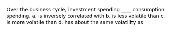 Over the business cycle, investment spending ____ consumption spending. a. is inversely correlated with b. is less volatile than c. is more volatile than d. has about the same volatility as