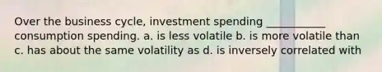 Over the business cycle, investment spending ___________ consumption spending. a. is less volatile b. is more volatile than c. has about the same volatility as d. is inversely correlated with