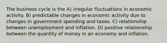 The business cycle is the A) irregular fluctuations in economic activity. B) predictable changes in economic activity due to changes in government spending and taxes. C) relationship between unemployment and inflation. D) positive relationship between the quantity of money in an economy and inflation.