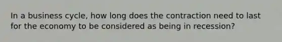 In a business cycle, how long does the contraction need to last for the economy to be considered as being in recession?