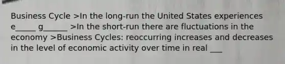 Business Cycle >In the long-run the United States experiences e_____ g______ >In the short-run there are fluctuations in the economy >Business Cycles: reoccurring increases and decreases in the level of economic activity over time in real ___