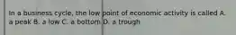 In a business cycle, the low point of economic activity is called A. a peak B. a low C. a bottom D. a trough