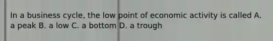 In a business cycle, the low point of economic activity is called A. a peak B. a low C. a bottom D. a trough