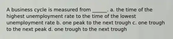 A business cycle is measured from ______. a. the time of the highest unemployment rate to the time of the lowest unemployment rate b. one peak to the next trough c. one trough to the next peak d. one trough to the next trough