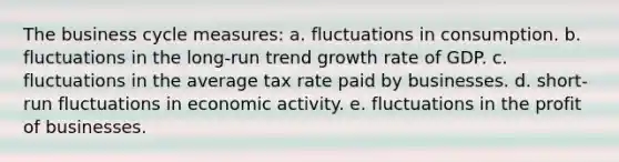 The business cycle measures: a. fluctuations in consumption. b. fluctuations in the long-run trend growth rate of GDP. c. fluctuations in the average tax rate paid by businesses. d. short-run fluctuations in economic activity. e. fluctuations in the profit of businesses.