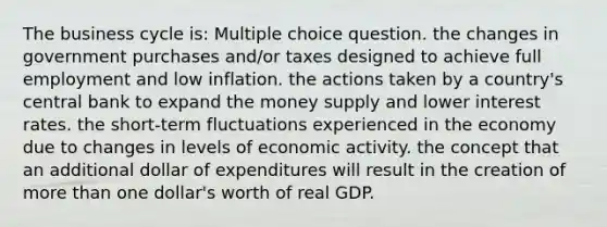 The business cycle is: Multiple choice question. the changes in government purchases and/or taxes designed to achieve full employment and low inflation. the actions taken by a country's central bank to expand the money supply and lower interest rates. the short-term fluctuations experienced in the economy due to changes in levels of economic activity. the concept that an additional dollar of expenditures will result in the creation of more than one dollar's worth of real GDP.