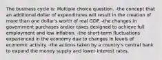 The business cycle is: Multiple choice question. -the concept that an additional dollar of expenditures will result in the creation of more than one dollar's worth of real GDP. -the changes in government purchases and/or taxes designed to achieve full employment and low inflation. -the short-term fluctuations experienced in the economy due to changes in levels of economic activity. -the actions taken by a country's central bank to expand the money supply and lower interest rates.