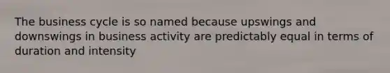 The business cycle is so named because upswings and downswings in business activity are predictably equal in terms of duration and intensity