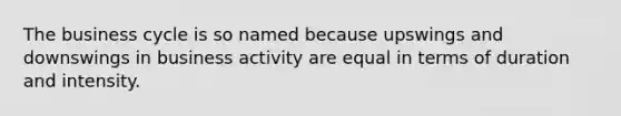 The business cycle is so named because upswings and downswings in business activity are equal in terms of duration and intensity.