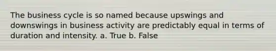 The business cycle is so named because upswings and downswings in business activity are predictably equal in terms of duration and intensity. a. True b. False