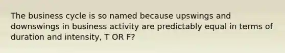 The business cycle is so named because upswings and downswings in business activity are predictably equal in terms of duration and intensity, T OR F?